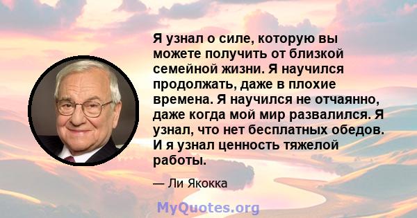 Я узнал о силе, которую вы можете получить от близкой семейной жизни. Я научился продолжать, даже в плохие времена. Я научился не отчаянно, даже когда мой мир развалился. Я узнал, что нет бесплатных обедов. И я узнал