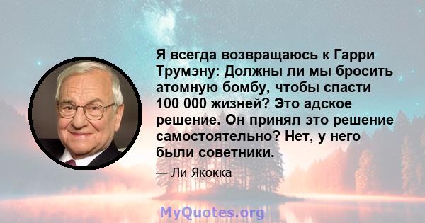 Я всегда возвращаюсь к Гарри Трумэну: Должны ли мы бросить атомную бомбу, чтобы спасти 100 000 жизней? Это адское решение. Он принял это решение самостоятельно? Нет, у него были советники.