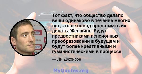 Тот факт, что общество делало вещи одинаково в течение многих лет, это не повод продолжать их делать. Женщины будут предвестниками пенсионных преобразований в будущем и будут более креативными и гуманистическими в