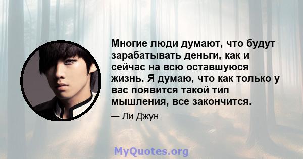 Многие люди думают, что будут зарабатывать деньги, как и сейчас на всю оставшуюся жизнь. Я думаю, что как только у вас появится такой тип мышления, все закончится.