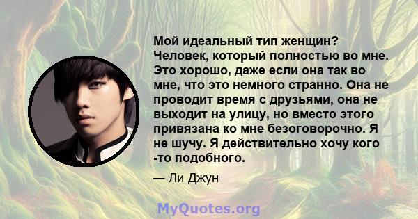 Мой идеальный тип женщин? Человек, который полностью во мне. Это хорошо, даже если она так во мне, что это немного странно. Она не проводит время с друзьями, она не выходит на улицу, но вместо этого привязана ко мне