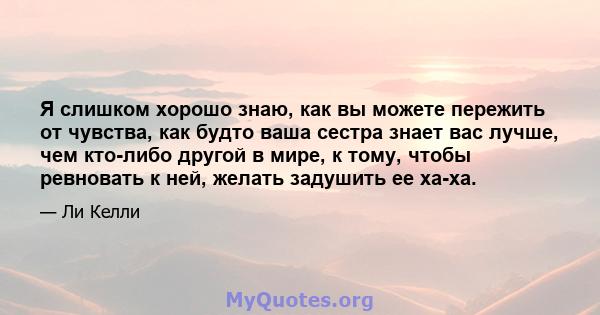 Я слишком хорошо знаю, как вы можете пережить от чувства, как будто ваша сестра знает вас лучше, чем кто-либо другой в мире, к тому, чтобы ревновать к ней, желать задушить ее ха-ха.