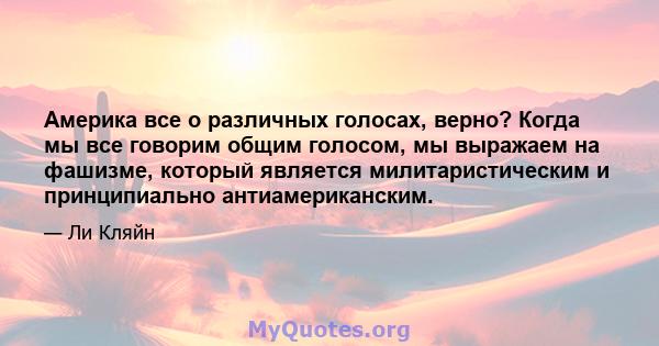 Америка все о различных голосах, верно? Когда мы все говорим общим голосом, мы выражаем на фашизме, который является милитаристическим и принципиально антиамериканским.