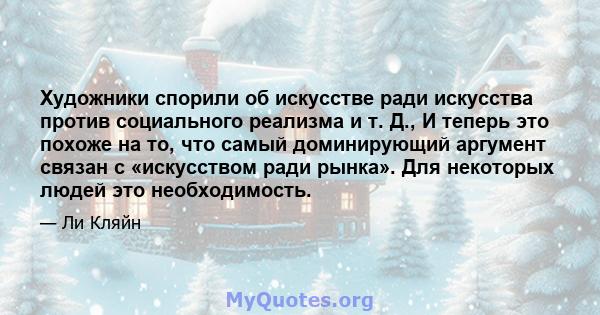 Художники спорили об искусстве ради искусства против социального реализма и т. Д., И теперь это похоже на то, что самый доминирующий аргумент связан с «искусством ради рынка». Для некоторых людей это необходимость.