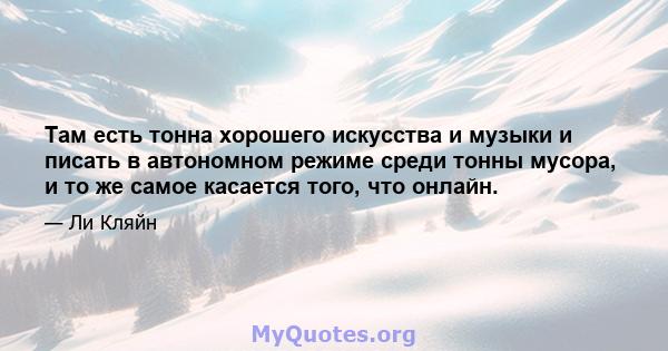 Там есть тонна хорошего искусства и музыки и писать в автономном режиме среди тонны мусора, и то же самое касается того, что онлайн.