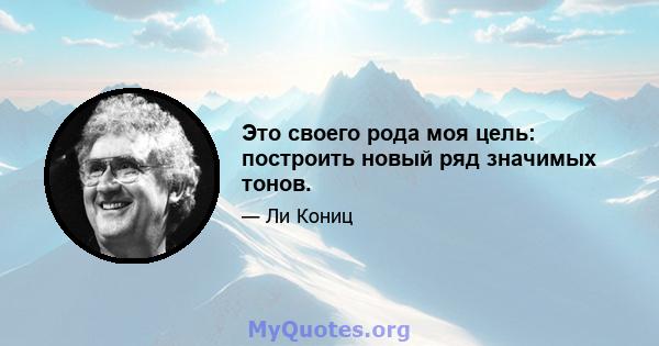 Это своего рода моя цель: построить новый ряд значимых тонов.