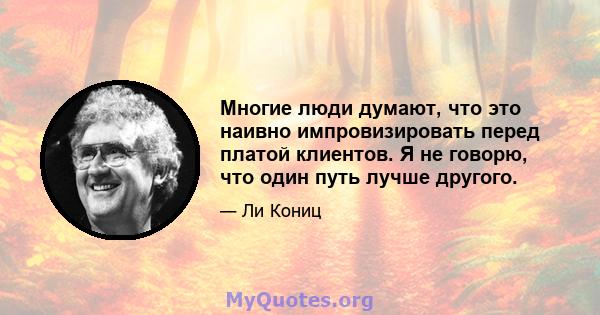 Многие люди думают, что это наивно импровизировать перед платой клиентов. Я не говорю, что один путь лучше другого.