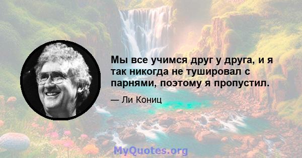 Мы все учимся друг у друга, и я так никогда не тушировал с парнями, поэтому я пропустил.