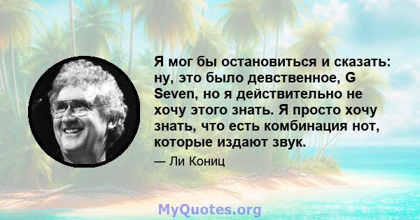 Я мог бы остановиться и сказать: ну, это было девственное, G Seven, но я действительно не хочу этого знать. Я просто хочу знать, что есть комбинация нот, которые издают звук.