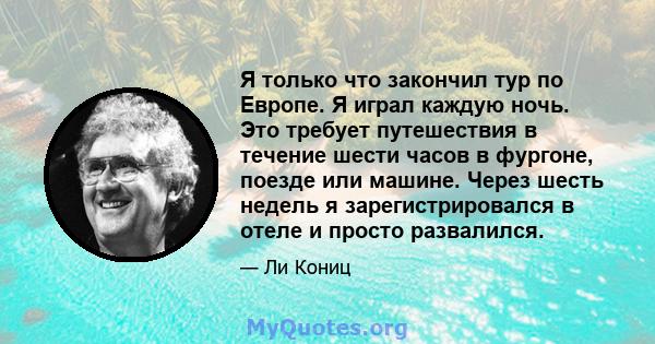 Я только что закончил тур по Европе. Я играл каждую ночь. Это требует путешествия в течение шести часов в фургоне, поезде или машине. Через шесть недель я зарегистрировался в отеле и просто развалился.