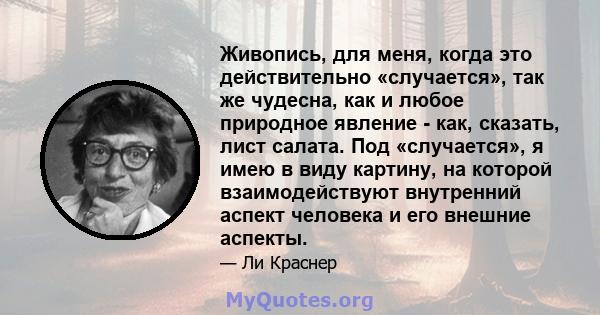 Живопись, для меня, когда это действительно «случается», так же чудесна, как и любое природное явление - как, сказать, лист салата. Под «случается», я имею в виду картину, на которой взаимодействуют внутренний аспект