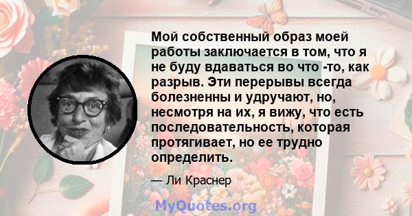 Мой собственный образ моей работы заключается в том, что я не буду вдаваться во что -то, как разрыв. Эти перерывы всегда болезненны и удручают, но, несмотря на их, я вижу, что есть последовательность, которая