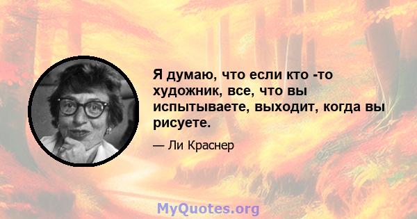 Я думаю, что если кто -то художник, все, что вы испытываете, выходит, когда вы рисуете.