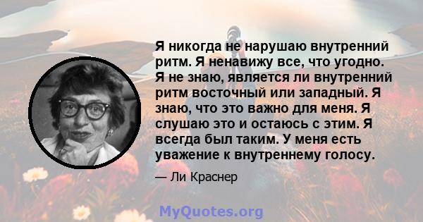 Я никогда не нарушаю внутренний ритм. Я ненавижу все, что угодно. Я не знаю, является ли внутренний ритм восточный или западный. Я знаю, что это важно для меня. Я слушаю это и остаюсь с этим. Я всегда был таким. У меня