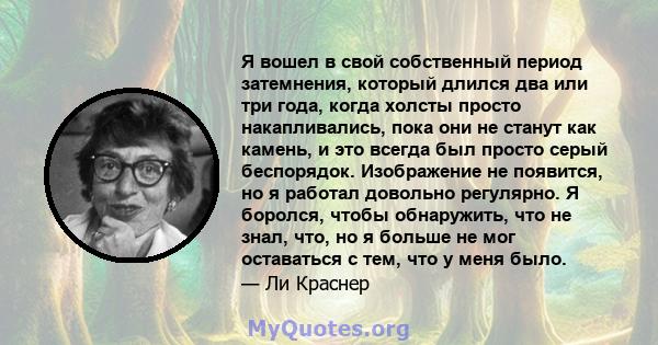 Я вошел в свой собственный период затемнения, который длился два или три года, когда холсты просто накапливались, пока они не станут как камень, и это всегда был просто серый беспорядок. Изображение не появится, но я