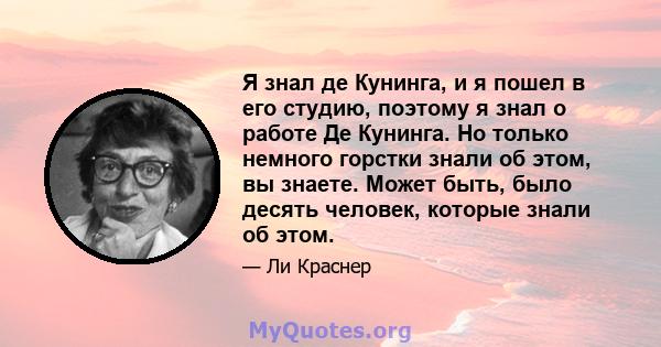 Я знал де Кунинга, и я пошел в его студию, поэтому я знал о работе Де Кунинга. Но только немного горстки знали об этом, вы знаете. Может быть, было десять человек, которые знали об этом.