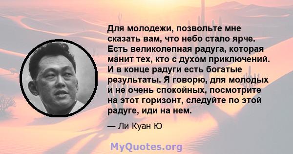 Для молодежи, позвольте мне сказать вам, что небо стало ярче. Есть великолепная радуга, которая манит тех, кто с духом приключений. И в конце радуги есть богатые результаты. Я говорю, для молодых и не очень спокойных,