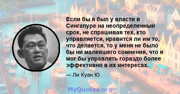 Если бы я был у власти в Сингапуре на неопределенный срок, не спрашивая тех, кто управляется, нравится ли им то, что делается, то у меня не было бы ни малейшего сомнения, что я мог бы управлять гораздо более эффективно