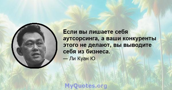 Если вы лишаете себя аутсорсинга, а ваши конкуренты этого не делают, вы выводите себя из бизнеса.