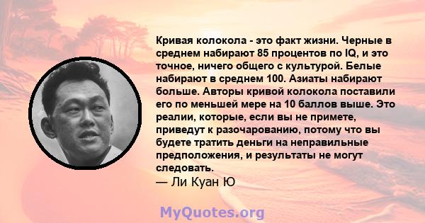 Кривая колокола - это факт жизни. Черные в среднем набирают 85 процентов по IQ, и это точное, ничего общего с культурой. Белые набирают в среднем 100. Азиаты набирают больше. Авторы кривой колокола поставили его по