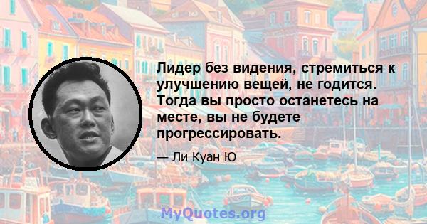 Лидер без видения, стремиться к улучшению вещей, не годится. Тогда вы просто останетесь на месте, вы не будете прогрессировать.