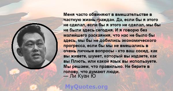 Меня часто обвиняют в вмешательстве в частную жизнь граждан. Да, если бы я этого не сделал, если бы я этого не сделал, мы бы не были здесь сегодня. И я говорю без малейшего раскаяния, что нас не было бы здесь, мы бы не