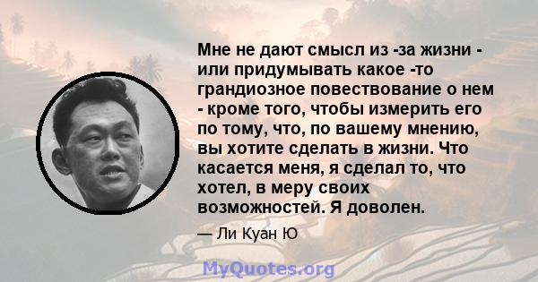 Мне не дают смысл из -за жизни - или придумывать какое -то грандиозное повествование о нем - кроме того, чтобы измерить его по тому, что, по вашему мнению, вы хотите сделать в жизни. Что касается меня, я сделал то, что