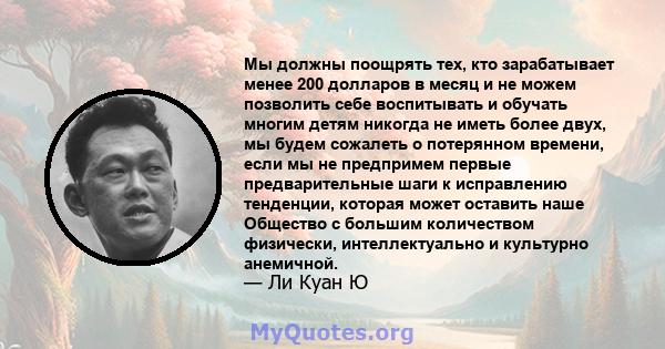 Мы должны поощрять тех, кто зарабатывает менее 200 долларов в месяц и не можем позволить себе воспитывать и обучать многим детям никогда не иметь более двух, мы будем сожалеть о потерянном времени, если мы не предпримем 