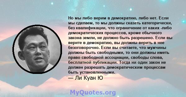 Но мы либо верим в демократию, либо нет. Если мы сделаем, то мы должны сказать категорически, без квалификации, что ограничение от каких -либо демократических процессов, кроме обычного закона земли, не должно быть