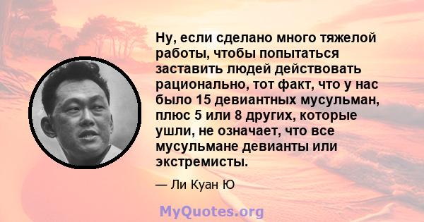 Ну, если сделано много тяжелой работы, чтобы попытаться заставить людей действовать рационально, тот факт, что у нас было 15 девиантных мусульман, плюс 5 или 8 других, которые ушли, не означает, что все мусульмане