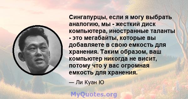 Сингапурцы, если я могу выбрать аналогию, мы - жесткий диск компьютера, иностранные таланты - это мегабайты, которые вы добавляете в свою емкость для хранения. Таким образом, ваш компьютер никогда не висит, потому что у 