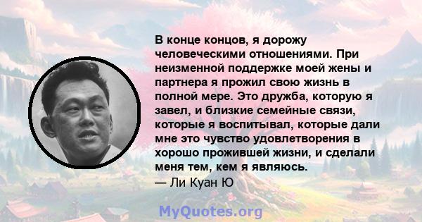 В конце концов, я дорожу человеческими отношениями. При неизменной поддержке моей жены и партнера я прожил свою жизнь в полной мере. Это дружба, которую я завел, и близкие семейные связи, которые я воспитывал, которые