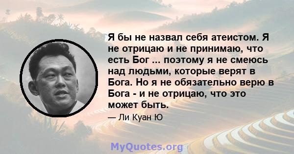 Я бы не назвал себя атеистом. Я не отрицаю и не принимаю, что есть Бог ... поэтому я не смеюсь над людьми, которые верят в Бога. Но я не обязательно верю в Бога - и не отрицаю, что это может быть.