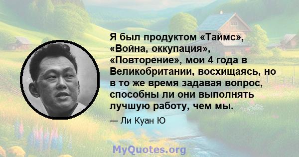 Я был продуктом «Таймс», «Война, оккупация», «Повторение», мои 4 года в Великобритании, восхищаясь, но в то же время задавая вопрос, способны ли они выполнять лучшую работу, чем мы.