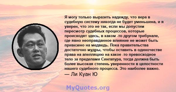 Я могу только выразить надежду, что вера в судебную систему никогда не будет уменьшена, и я уверен, что это не так, если мы допустим пересмотр судебных процессов, которые происходят здесь, в каком -то другом трибунале,