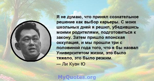 Я не думаю, что принял сознательное решение как выбор карьеры. С моих школьных дней я решил, убедившись моими родителями, подготовиться к закону. Затем пришло японская оккупация, и мы прошли три с половиной года того,