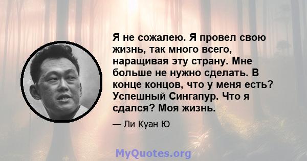 Я не сожалею. Я провел свою жизнь, так много всего, наращивая эту страну. Мне больше не нужно сделать. В конце концов, что у меня есть? Успешный Сингапур. Что я сдался? Моя жизнь.