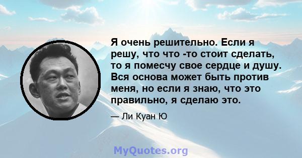 Я очень решительно. Если я решу, что что -то стоит сделать, то я помесчу свое сердце и душу. Вся основа может быть против меня, но если я знаю, что это правильно, я сделаю это.