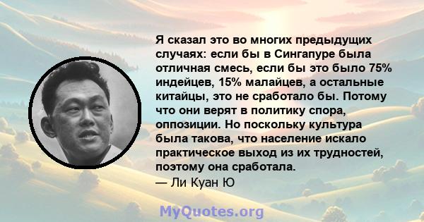 Я сказал это во многих предыдущих случаях: если бы в Сингапуре была отличная смесь, если бы это было 75% индейцев, 15% малайцев, а остальные китайцы, это не сработало бы. Потому что они верят в политику спора,