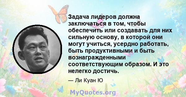 Задача лидеров должна заключаться в том, чтобы обеспечить или создавать для них сильную основу, в которой они могут учиться, усердно работать, быть продуктивными и быть вознагражденными соответствующим образом. И это