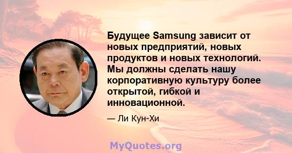 Будущее Samsung зависит от новых предприятий, новых продуктов и новых технологий. Мы должны сделать нашу корпоративную культуру более открытой, гибкой и инновационной.