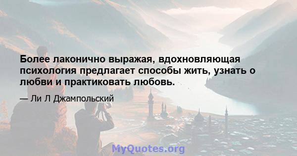 Более лаконично выражая, вдохновляющая психология предлагает способы жить, узнать о любви и практиковать любовь.