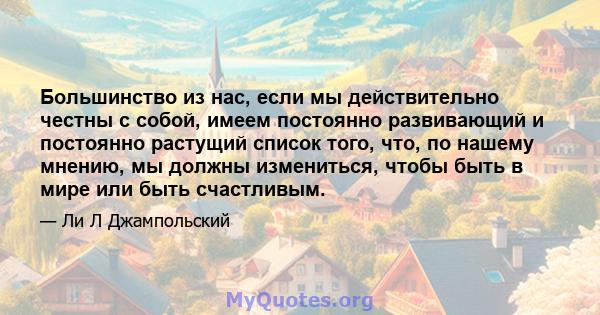 Большинство из нас, если мы действительно честны с собой, имеем постоянно развивающий и постоянно растущий список того, что, по нашему мнению, мы должны измениться, чтобы быть в мире или быть счастливым.