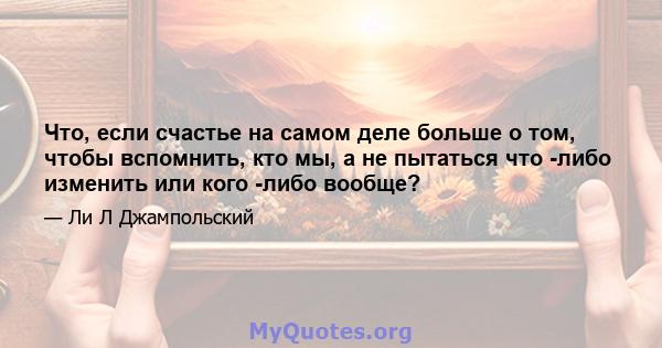 Что, если счастье на самом деле больше о том, чтобы вспомнить, кто мы, а не пытаться что -либо изменить или кого -либо вообще?