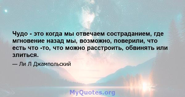 Чудо - это когда мы отвечаем состраданием, где мгновение назад мы, возможно, поверили, что есть что -то, что можно расстроить, обвинять или злиться.