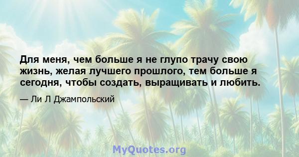 Для меня, чем больше я не глупо трачу свою жизнь, желая лучшего прошлого, тем больше я сегодня, чтобы создать, выращивать и любить.