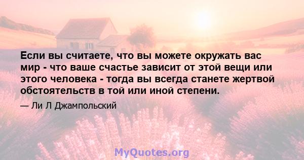 Если вы считаете, что вы можете окружать вас мир - что ваше счастье зависит от этой вещи или этого человека - тогда вы всегда станете жертвой обстоятельств в той или иной степени.