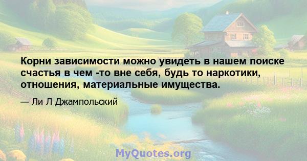 Корни зависимости можно увидеть в нашем поиске счастья в чем -то вне себя, будь то наркотики, отношения, материальные имущества.