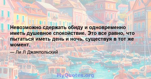 Невозможно сдержать обиду и одновременно иметь душевное спокойствие. Это все равно, что пытаться иметь день и ночь, существуя в тот же момент.