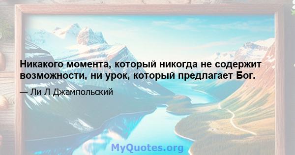 Никакого момента, который никогда не содержит возможности, ни урок, который предлагает Бог.